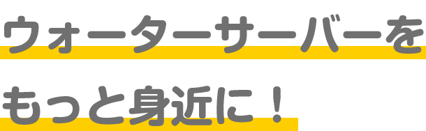 ウォーターサーバーをもっと身近に！